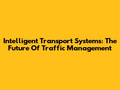 Intelligent Transport Systems: The Future Of Traffic Management