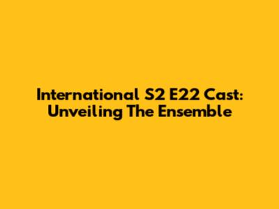 International S2 E22 Cast: Unveiling The Ensemble