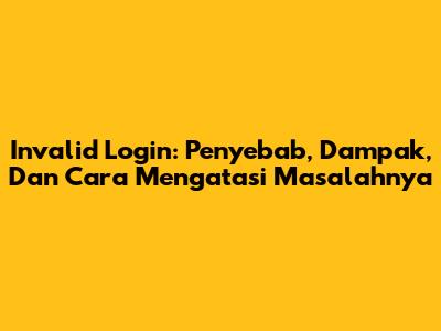 Invalid Login: Penyebab, Dampak, Dan Cara Mengatasi Masalahnya