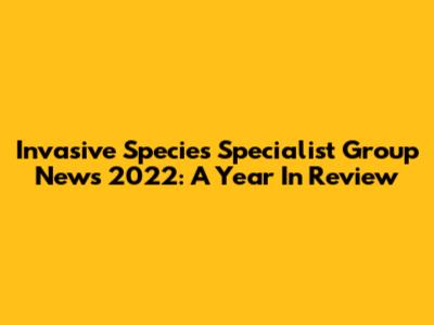Invasive Species Specialist Group News 2022: A Year In Review