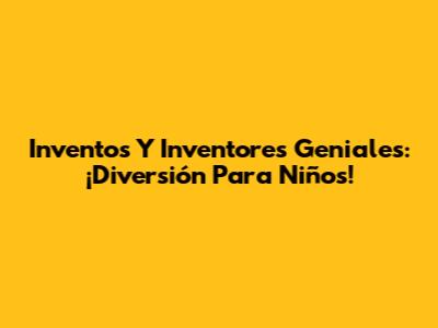 Inventos Y Inventores Geniales: ¡Diversión Para Niños!