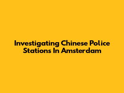 Investigating Chinese Police Stations In Amsterdam