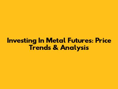 Investing In Metal Futures: Price Trends & Analysis