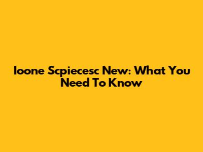 Ioone Scpiecesc New: What You Need To Know