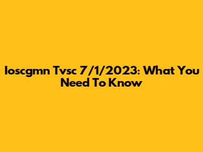 Ioscgmn Tvsc 7/1/2023: What You Need To Know