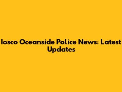 Iosco Oceanside Police News: Latest Updates