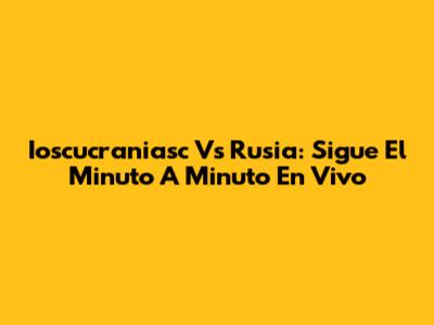 Ioscucraniasc Vs Rusia: Sigue El Minuto A Minuto En Vivo