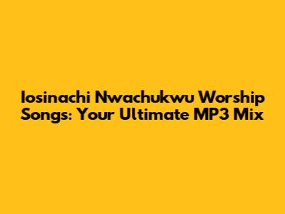 Iosinachi Nwachukwu Worship Songs: Your Ultimate MP3 Mix