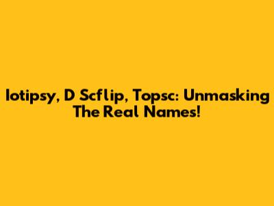 Iotipsy, D Scflip, Topsc: Unmasking The Real Names!