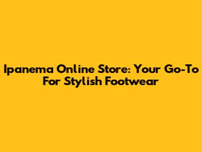 Ipanema Online Store: Your Go-To For Stylish Footwear