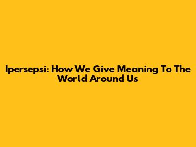 Ipersepsi: How We Give Meaning To The World Around Us