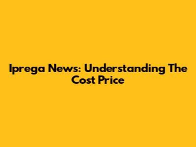 Iprega News: Understanding The Cost Price