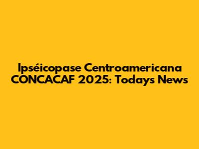 Ipséicopase Centroamericana CONCACAF 2025: Today's News