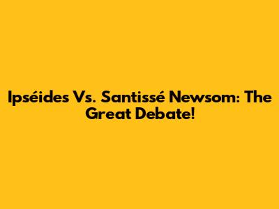 Ipséides Vs. Santissé Newsom: The Great Debate!