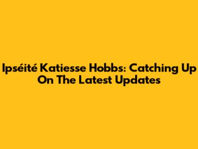 Ipséité Katiesse Hobbs: Catching Up On The Latest Updates
