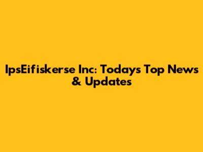 IpsEifiskerse Inc: Today's Top News & Updates