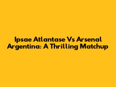 Ipsae Atlantase Vs Arsenal Argentina: A Thrilling Matchup