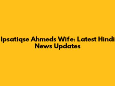 Ipsatiqse Ahmed's Wife: Latest Hindi News Updates