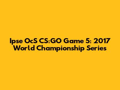 Ipse OcS CS:GO Game 5: 2017 World Championship Series