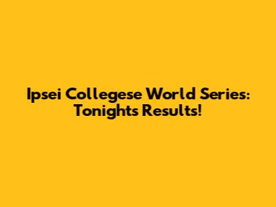 Ipsei Collegese World Series: Tonight's Results!