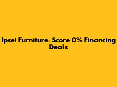 Ipsei Furniture: Score 0% Financing Deals
