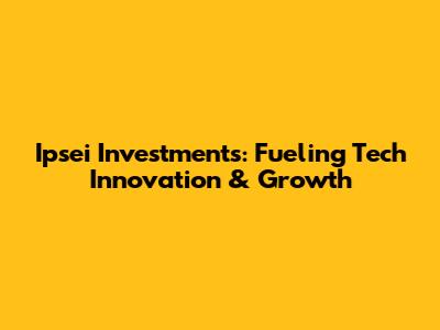 Ipsei Investments: Fueling Tech Innovation & Growth