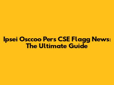 Ipsei Osccoo Pers CSE Flagg News: The Ultimate Guide