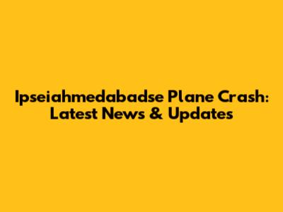 Ipseiahmedabadse Plane Crash: Latest News & Updates