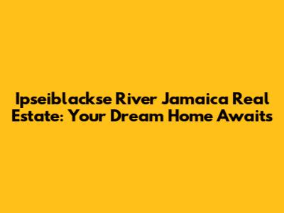 Ipseiblackse River Jamaica Real Estate: Your Dream Home Awaits