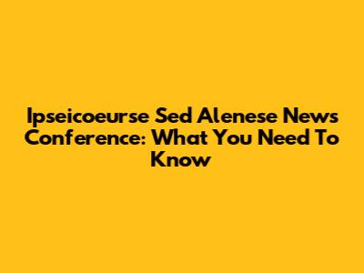 Ipseicoeurse Sed Alenese News Conference: What You Need To Know