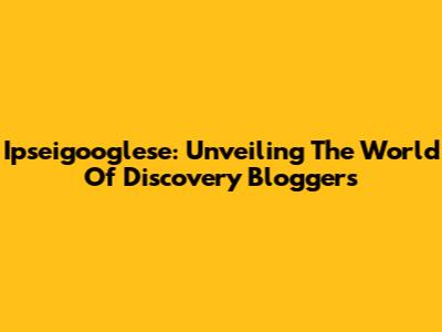 Ipseigooglese: Unveiling The World Of Discovery Bloggers