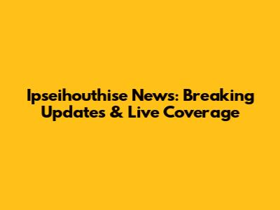Ipseihouthise News: Breaking Updates & Live Coverage