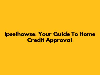 Ipseihowse: Your Guide To Home Credit Approval
