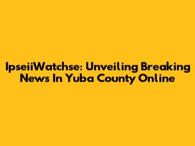 IpseiiWatchse: Unveiling Breaking News In Yuba County Online
