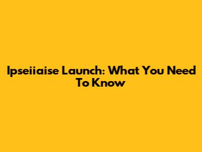 Ipseiiaise Launch: What You Need To Know