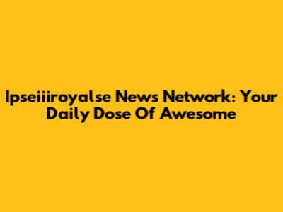 Ipseiiiroyalse News Network: Your Daily Dose Of Awesome
