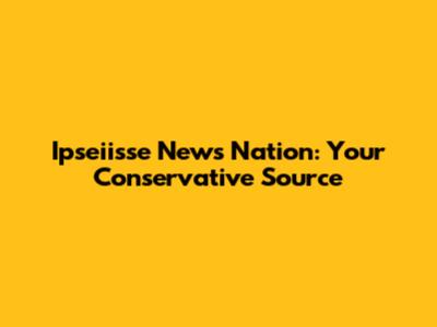 Ipseiisse News Nation: Your Conservative Source