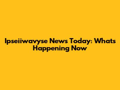Ipseiiwavyse News Today: What's Happening Now