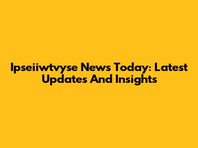 Ipseiiwtvyse News Today: Latest Updates And Insights