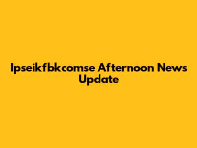 Ipseikfbkcomse Afternoon News Update