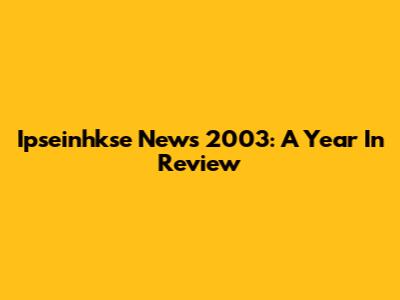 Ipseinhkse News 2003: A Year In Review