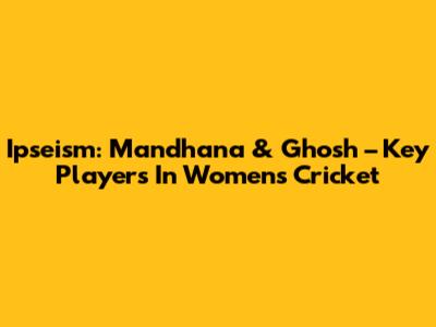 Ipseism: Mandhana & Ghosh – Key Players In Women's Cricket
