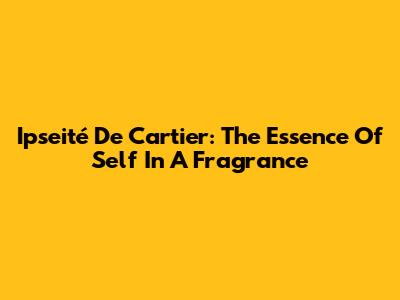 Ipseité De Cartier: The Essence Of Self In A Fragrance