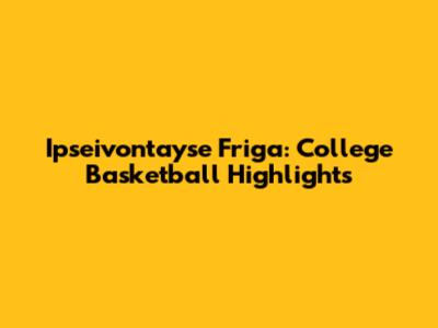 Ipseivontayse Friga: College Basketball Highlights