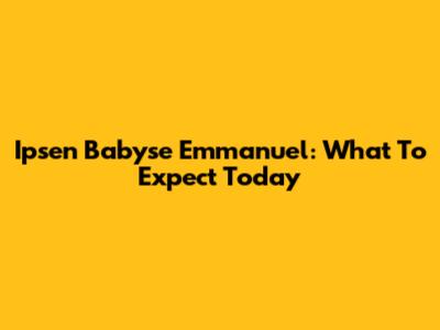 Ipsen Babyse Emmanuel: What To Expect Today