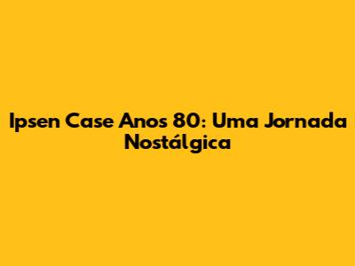 Ipsen Case Anos 80: Uma Jornada Nostálgica