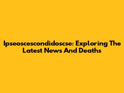 Ipseoscescondidoscse: Exploring The Latest News And Deaths