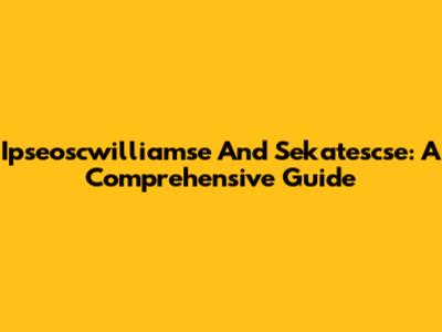 Ipseoscwilliamse And Sekatescse: A Comprehensive Guide