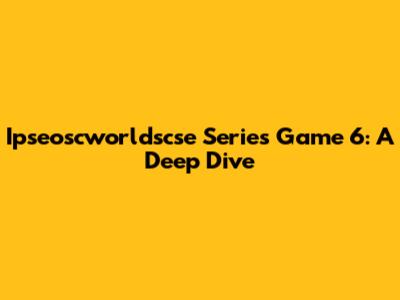 Ipseoscworldscse Series Game 6: A Deep Dive