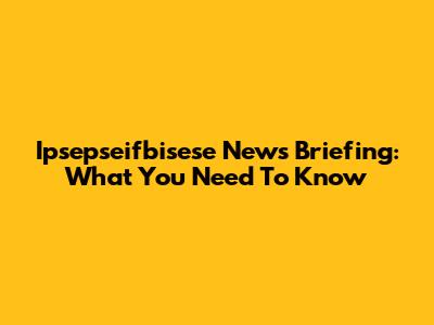 Ipsepseifbisese News Briefing: What You Need To Know